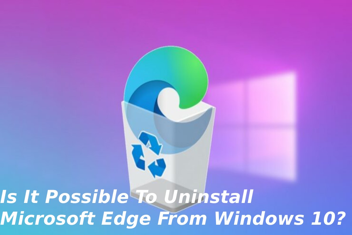 Is It Possible To Uninstall Microsoft Edge From Windows 10?